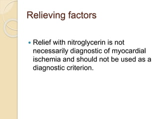 Relieving factors
 Relief with nitroglycerin is not
necessarily diagnostic of myocardial
ischemia and should not be used as a
diagnostic criterion.
 