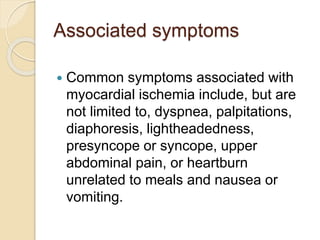 Associated symptoms
 Common symptoms associated with
myocardial ischemia include, but are
not limited to, dyspnea, palpitations,
diaphoresis, lightheadedness,
presyncope or syncope, upper
abdominal pain, or heartburn
unrelated to meals and nausea or
vomiting.
 