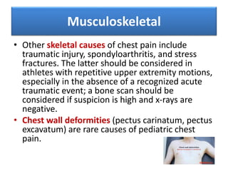 Musculoskeletal
• Other skeletal causes of chest pain include
traumatic injury, spondyloarthritis, and stress
fractures. The latter should be considered in
athletes with repetitive upper extremity motions,
especially in the absence of a recognized acute
traumatic event; a bone scan should be
considered if suspicion is high and x-rays are
negative.
• Chest wall deformities (pectus carinatum, pectus
excavatum) are rare causes of pediatric chest
pain.
 