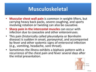 • Muscular chest wall pain is common in weight-lifters, but
carrying heavy back packs, severe coughing, and sports
involving rotation or twisting can also be causative.
• Sharp pain in the intercostal muscles can occur with
infection due to coxsackie and other enteroviruses.
• This pain (historically called pleurodynia or Bornholm
disease) is sudden in onset, paroxysmal, and accompanied
by fever and other systemic signs of enteroviral infection
(e.g., vomiting, headache, sore throat).
• Sometimes the illness exhibits a biphasic pattern with a
recurrence of the chest pain and fever several days after
the initial presentation.
Musculoskeletal
 