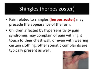 Shingles (herpes zoster)
• Pain related to shingles (herpes zoster) may
precede the appearance of the rash.
• Children affected by hypersensitivity pain
syndromes may complain of pain with light
touch to their chest wall, or even with wearing
certain clothing; other somatic complaints are
typically present as well.
 
