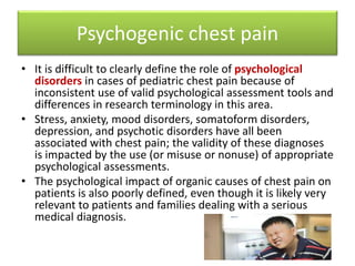 Psychogenic chest pain
• It is difficult to clearly define the role of psychological
disorders in cases of pediatric chest pain because of
inconsistent use of valid psychological assessment tools and
differences in research terminology in this area.
• Stress, anxiety, mood disorders, somatoform disorders,
depression, and psychotic disorders have all been
associated with chest pain; the validity of these diagnoses
is impacted by the use (or misuse or nonuse) of appropriate
psychological assessments.
• The psychological impact of organic causes of chest pain on
patients is also poorly defined, even though it is likely very
relevant to patients and families dealing with a serious
medical diagnosis.
 
