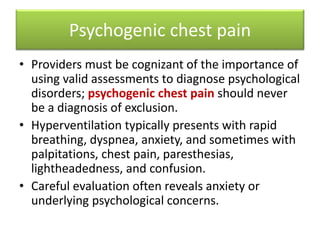 • Providers must be cognizant of the importance of
using valid assessments to diagnose psychological
disorders; psychogenic chest pain should never
be a diagnosis of exclusion.
• Hyperventilation typically presents with rapid
breathing, dyspnea, anxiety, and sometimes with
palpitations, chest pain, paresthesias,
lightheadedness, and confusion.
• Careful evaluation often reveals anxiety or
underlying psychological concerns.
Psychogenic chest pain
 