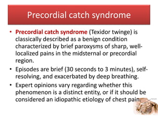 Precordial catch syndrome
• Precordial catch syndrome (Texidor twinge) is
classically described as a benign condition
characterized by brief paroxysms of sharp, well-
localized pains in the midsternal or precordial
region.
• Episodes are brief (30 seconds to 3 minutes), self-
resolving, and exacerbated by deep breathing.
• Expert opinions vary regarding whether this
phenomenon is a distinct entity, or if it should be
considered an idiopathic etiology of chest pain.
 