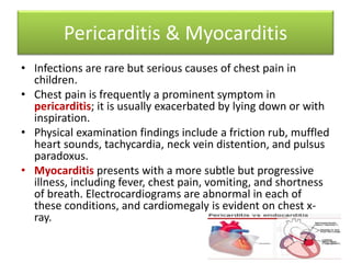 Pericarditis & Myocarditis
• Infections are rare but serious causes of chest pain in
children.
• Chest pain is frequently a prominent symptom in
pericarditis; it is usually exacerbated by lying down or with
inspiration.
• Physical examination findings include a friction rub, muffled
heart sounds, tachycardia, neck vein distention, and pulsus
paradoxus.
• Myocarditis presents with a more subtle but progressive
illness, including fever, chest pain, vomiting, and shortness
of breath. Electrocardiograms are abnormal in each of
these conditions, and cardiomegaly is evident on chest x-
ray.
 