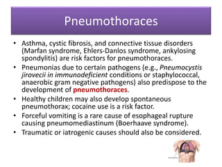 Pneumothoraces
• Asthma, cystic fibrosis, and connective tissue disorders
(Marfan syndrome, Ehlers-Danlos syndrome, ankylosing
spondylitis) are risk factors for pneumothoraces.
• Pneumonias due to certain pathogens (e.g., Pneumocystis
jirovecii in immunodeficient conditions or staphylococcal,
anaerobic gram negative pathogens) also predispose to the
development of pneumothoraces.
• Healthy children may also develop spontaneous
pneumothorax; cocaine use is a risk factor.
• Forceful vomiting is a rare cause of esophageal rupture
causing pneumomediastinum (Boerhaave syndrome).
• Traumatic or iatrogenic causes should also be considered.
 