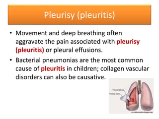 Pleurisy (pleuritis)
• Movement and deep breathing often
aggravate the pain associated with pleurisy
(pleuritis) or pleural effusions.
• Bacterial pneumonias are the most common
cause of pleuritis in children; collagen vascular
disorders can also be causative.
 