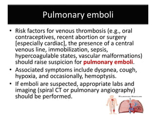 Pulmonary emboli
• Risk factors for venous thrombosis (e.g., oral
contraceptives, recent abortion or surgery
[especially cardiac], the presence of a central
venous line, immobilization, sepsis,
hypercoagulable states, vascular malformations)
should raise suspicion for pulmonary emboli.
• Associated symptoms include dyspnea, cough,
hypoxia, and occasionally, hemoptysis.
• If emboli are suspected, appropriate labs and
imaging (spiral CT or pulmonary angiography)
should be performed.
 
