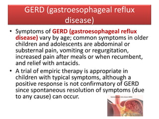 GERD (gastroesophageal reflux
disease)
• Symptoms of GERD (gastroesophageal reflux
disease) vary by age; common symptoms in older
children and adolescents are abdominal or
substernal pain, vomiting or regurgitation,
increased pain after meals or when recumbent,
and relief with antacids.
• A trial of empiric therapy is appropriate in
children with typical symptoms, although a
positive response is not confirmatory of GERD
since spontaneous resolution of symptoms (due
to any cause) can occur.
 