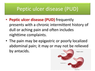 Peptic ulcer disease (PUD)
• Peptic ulcer disease (PUD) frequently
presents with a chronic intermittent history of
dull or aching pain and often includes
nighttime complaints.
• The pain may be epigastric or poorly localized
abdominal pain; it may or may not be relieved
by antacids.
 