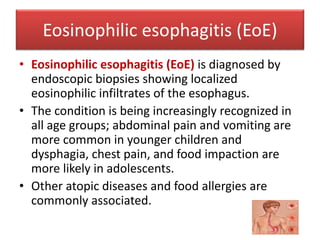 Eosinophilic esophagitis (EoE)
• Eosinophilic esophagitis (EoE) is diagnosed by
endoscopic biopsies showing localized
eosinophilic infiltrates of the esophagus.
• The condition is being increasingly recognized in
all age groups; abdominal pain and vomiting are
more common in younger children and
dysphagia, chest pain, and food impaction are
more likely in adolescents.
• Other atopic diseases and food allergies are
commonly associated.
 