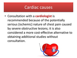 Cardiac causes
• Consultation with a cardiologist is
recommended because of the potentially
serious (ischemic) nature of chest pain caused
by severe obstructive lesions; it is also
considered a more cost-effective alternative to
obtaining additional studies without
consultation.
 