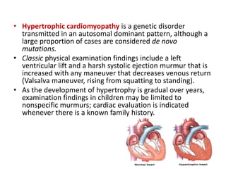 • Hypertrophic cardiomyopathy is a genetic disorder
transmitted in an autosomal dominant pattern, although a
large proportion of cases are considered de novo
mutations.
• Classic physical examination findings include a left
ventricular lift and a harsh systolic ejection murmur that is
increased with any maneuver that decreases venous return
(Valsalva maneuver, rising from squatting to standing).
• As the development of hypertrophy is gradual over years,
examination findings in children may be limited to
nonspecific murmurs; cardiac evaluation is indicated
whenever there is a known family history.
 