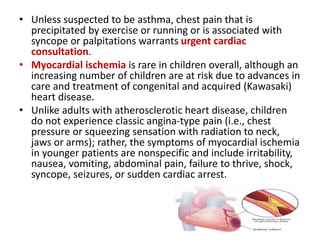 • Unless suspected to be asthma, chest pain that is
precipitated by exercise or running or is associated with
syncope or palpitations warrants urgent cardiac
consultation.
• Myocardial ischemia is rare in children overall, although an
increasing number of children are at risk due to advances in
care and treatment of congenital and acquired (Kawasaki)
heart disease.
• Unlike adults with atherosclerotic heart disease, children
do not experience classic angina-type pain (i.e., chest
pressure or squeezing sensation with radiation to neck,
jaws or arms); rather, the symptoms of myocardial ischemia
in younger patients are nonspecific and include irritability,
nausea, vomiting, abdominal pain, failure to thrive, shock,
syncope, seizures, or sudden cardiac arrest.
 