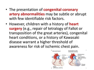 • The presentation of congenital coronary
artery abnormalities may be subtle or abrupt
with few identifiable risk factors.
• However, children with a history of heart
surgery (e.g., repair of tetralogy of Fallot or
transposition of the great arteries), congenital
heart conditions, or a history of Kawasaki
disease warrant a higher threshold of
awareness for risk of ischemic chest pain.
 