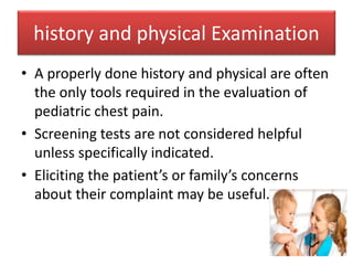 history and physical Examination
• A properly done history and physical are often
the only tools required in the evaluation of
pediatric chest pain.
• Screening tests are not considered helpful
unless specifically indicated.
• Eliciting the patient’s or family’s concerns
about their complaint may be useful.
 