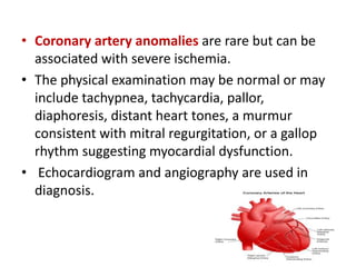 • Coronary artery anomalies are rare but can be
associated with severe ischemia.
• The physical examination may be normal or may
include tachypnea, tachycardia, pallor,
diaphoresis, distant heart tones, a murmur
consistent with mitral regurgitation, or a gallop
rhythm suggesting myocardial dysfunction.
• Echocardiogram and angiography are used in
diagnosis.
 