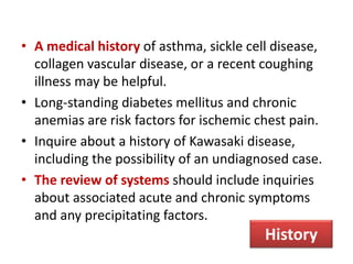 • A medical history of asthma, sickle cell disease,
collagen vascular disease, or a recent coughing
illness may be helpful.
• Long-standing diabetes mellitus and chronic
anemias are risk factors for ischemic chest pain.
• Inquire about a history of Kawasaki disease,
including the possibility of an undiagnosed case.
• The review of systems should include inquiries
about associated acute and chronic symptoms
and any precipitating factors.
History
 