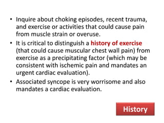 • Inquire about choking episodes, recent trauma,
and exercise or activities that could cause pain
from muscle strain or overuse.
• It is critical to distinguish a history of exercise
(that could cause muscular chest wall pain) from
exercise as a precipitating factor (which may be
consistent with ischemic pain and mandates an
urgent cardiac evaluation).
• Associated syncope is very worrisome and also
mandates a cardiac evaluation.
History
 