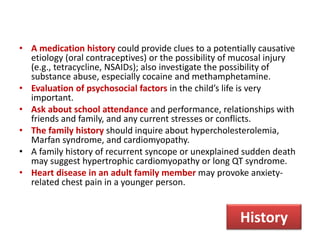 • A medication history could provide clues to a potentially causative
etiology (oral contraceptives) or the possibility of mucosal injury
(e.g., tetracycline, NSAIDs); also investigate the possibility of
substance abuse, especially cocaine and methamphetamine.
• Evaluation of psychosocial factors in the child’s life is very
important.
• Ask about school attendance and performance, relationships with
friends and family, and any current stresses or conflicts.
• The family history should inquire about hypercholesterolemia,
Marfan syndrome, and cardiomyopathy.
• A family history of recurrent syncope or unexplained sudden death
may suggest hypertrophic cardiomyopathy or long QT syndrome.
• Heart disease in an adult family member may provoke anxiety-
related chest pain in a younger person.
History
 