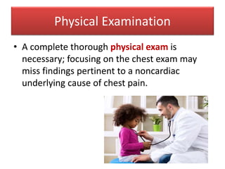• A complete thorough physical exam is
necessary; focusing on the chest exam may
miss findings pertinent to a noncardiac
underlying cause of chest pain.
Physical Examination
 