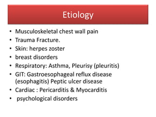 Etiology
• Musculoskeletal chest wall pain
• Trauma Fracture.
• Skin: herpes zoster
• breast disorders
• Respiratory: Asthma, Pleurisy (pleuritis)
• GIT: Gastroesophageal reflux disease
(esophagitis) Peptic ulcer disease
• Cardiac : Pericarditis & Myocarditis
• psychological disorders
 