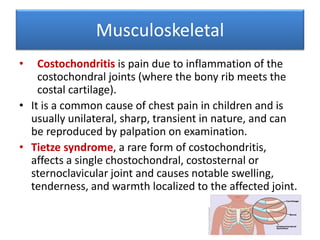 Musculoskeletal
• Costochondritis is pain due to inflammation of the
costochondral joints (where the bony rib meets the
costal cartilage).
• It is a common cause of chest pain in children and is
usually unilateral, sharp, transient in nature, and can
be reproduced by palpation on examination.
• Tietze syndrome, a rare form of costochondritis,
affects a single chostochondral, costosternal or
sternoclavicular joint and causes notable swelling,
tenderness, and warmth localized to the affected joint.
 