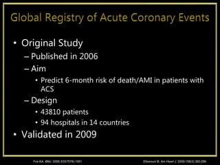 • Original Study
– Published in 2006
– Aim
• Predict 6-month risk of death/AMI in patients with
ACS
– Design
• 43810 patients
• 94 hospitals in 14 countries
• Validated in 2009
Fox KA. BMJ. 2006;333(7578):1091 Elbarouni B. Am Heart J. 2009;158(3):392-299
 