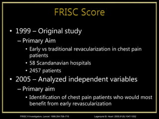 • 1999 – Original study
– Primary Aim
• Early vs traditional revacularization in chest pain
patients
• 58 Scandanavian hospitals
• 2457 patients
• 2005 – Analyzed independent variables
– Primary aim
• Identification of chest pain patients who would most
benefit from early revascularization
FRISC II Investigators. Lancet. 1999;354:708–715 Lagerqvist B. Heart. 2005;91(8):1047-1052
 