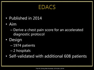 • Published in 2014
• Aim
– Derive a chest pain score for an accelerated
diagnostic protocol
• Design
– 1974 patients
– 2 hospitals
• Self-validated with additional 608 patients
Than M. Emerg Med Australas. 2014;26(1):34-44
 
