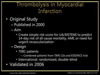 • Original Study
– Published in 2000
– Aim
• Create simple risk score for UA/NSTEMI to predict
14-day risk of all cause mortality, AMI, or need for
urgent revascularization
– Design
• 7081 patients
– Combined patients from TIMI 11b and ESSENCE trial
• International, randomized, double-blind
• Validated in 2006
Antman EM. JAMA. 2000;282(7):835-842 Pollack CV. Acad Emerg Med. 2006;13(1):13-18
 