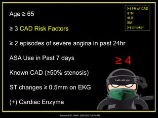 Antman EM. JAMA. 2000;282(7):835-842
Age ≥ 65
≥ 3 CAD Risk Factors
≥ 2 episodes of severe angina in past 24hr
ASA Use in Past 7 days
Known CAD (≥50% stenosis)
ST changes ≥ 0.5mm on EKG
(+) Cardiac Enzyme
(+) FH of CAD
HTN
HLD
DM
(+) smoker
I will cath you
≥ 4
 