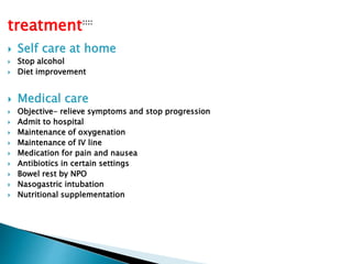 treatment:::: 
 Self care at home 
 Stop alcohol 
 Diet improvement 
 Medical care 
 Objective- relieve symptoms and stop progression 
 Admit to hospital 
 Maintenance of oxygenation 
 Maintenance of IV line 
 Medication for pain and nausea 
 Antibiotics in certain settings 
 Bowel rest by NPO 
 Nasogastric intubation 
 Nutritional supplementation 
 
