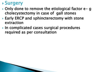  Surgery 
 Only done to remove the etiological factor e- g 
cholecystectomy in case of gall stones 
 Early ERCP and sphincterectomy with stone 
extraction 
 In complicated cases surgical procedures 
required as per consultation 
 