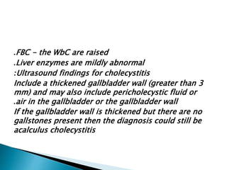 FBC . - the WbC are raised 
.Liver enzymes are mildly abnormal 
:Ultrasound findings for cholecystitis 
Include a thickened gallbladder wall (greater than 3 
mm) and may also include pericholecystic fluid or 
.air in the gallbladder or the gallbladder wall 
If the gallbladder wall is thickened but there are no 
gallstones present then the diagnosis could still be 
acalculus cholecystitis 
 