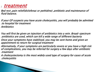 : treatment 
Bed rest ,pain relief(diclofenac or pethidine) ,antibiotic and maintenance of 
fluid balance. 
If your GP suspects you have acute cholecystitis, you will probably be admitted 
.to hospital for treatment 
Antibiotics 
You will first be given an injection of antibiotics into a vein. Broad-spectrum 
.antibiotics are used, which can kill a wide range of different bacteria 
Once your symptoms have stabilised, you may be sent home and given an 
appointment to return for surgical treatment 
Alternatively, if your symptoms are particularly severe or you have a high risk 
of complications, you may be referred for surgery a few days after antibiotic 
.treatment 
A cholecystectomy is the most widely used type of surgery for cases of acute 
.cholecystitis 
 