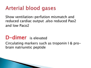 Show ventilation-perfution mismatch and 
reduced cardiac output .also reduced Pao2 
and low Paco2 
D-dimer is elevated 
Circulating markers such as troponin I & pro-brain 
natriuretic peptide 
 