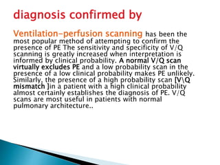 diagnosis confirmed by 
Ventilation-perfusion scanning has been the 
most popular method of attempting to confirm the 
presence of PE The sensitivity and specificity of V/Q 
scanning is greatly increased when interpretation is 
informed by clinical probability. A normal V/Q scan 
virtually excludes PE and a low probability scan in the 
presence of a low clinical probability makes PE unlikely. 
Similarly, the presence of a high probability scan [VQ 
mismatch ]in a patient with a high clinical probability 
almost certainly establishes the diagnosis of PE. V/Q 
scans are most useful in patients with normal 
pulmonary architecture.. 
 