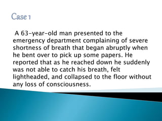A 63-year-old man presented to the 
emergency department complaining of severe 
shortness of breath that began abruptly when 
he bent over to pick up some papers. He 
reported that as he reached down he suddenly 
was not able to catch his breath, felt 
lightheaded, and collapsed to the floor without 
any loss of consciousness. 
 