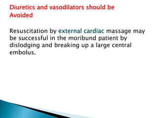 Diuretics and vasodilators should be 
Avoided 
Resuscitation by external cardiac massage may 
be successful in the moribund patient by 
dislodging and breaking up a large central 
embolus. 
 