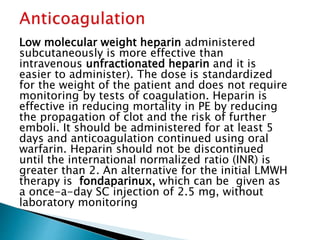 Low molecular weight heparin administered 
subcutaneously is more effective than 
intravenous unfractionated heparin and it is 
easier to administer). The dose is standardized 
for the weight of the patient and does not require 
monitoring by tests of coagulation. Heparin is 
effective in reducing mortality in PE by reducing 
the propagation of clot and the risk of further 
emboli. It should be administered for at least 5 
days and anticoagulation continued using oral 
warfarin. Heparin should not be discontinued 
until the international normalized ratio (INR) is 
greater than 2. An alternative for the initial LMWH 
therapy is fondaparinux, which can be given as 
a once-a-day SC injection of 2.5 mg, without 
laboratory monitoring 
 
