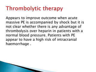 Appears to improve outcome when acute 
massive PE is accompanied by shock but it is 
not clear whether there is any advantage of 
thrombolysis over heparin in patients with a 
normal blood pressure. Patients with PE 
appear to have a high risk of intracranial 
haemorrhage . 
 