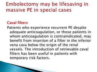 Caval filters 
Patients who experience recurrent PE despite 
adequate anticoagulation, or those patients in 
whom anticoagulation is contraindicated, may 
benefit from insertion of a filter in the inferior 
vena cava below the origin of the renal 
vessels. The introduction of retrievable caval 
filters has been useful in patients with 
temporary risk factors. 
 