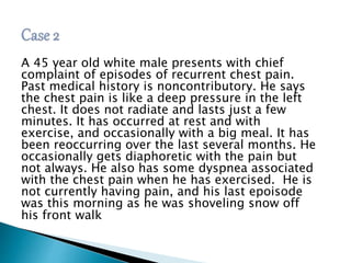 A 45 year old white male presents with chief 
complaint of episodes of recurrent chest pain. 
Past medical history is noncontributory. He says 
the chest pain is like a deep pressure in the left 
chest. It does not radiate and lasts just a few 
minutes. It has occurred at rest and with 
exercise, and occasionally with a big meal. It has 
been reoccurring over the last several months. He 
occasionally gets diaphoretic with the pain but 
not always. He also has some dyspnea associated 
with the chest pain when he has exercised. He is 
not currently having pain, and his last epoisode 
was this morning as he was shoveling snow off 
his front walk 
 