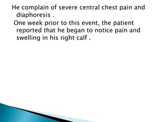 He complain of severe central chest pain and 
diaphoresis . 
One week prior to this event, the patient 
reported that he began to notice pain and 
swelling in his right calf . 
 