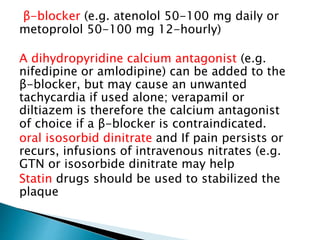 β-blocker (e.g. atenolol 50-100 mg daily or 
metoprolol 50-100 mg 12-hourly) 
A dihydropyridine calcium antagonist (e.g. 
nifedipine or amlodipine) can be added to the 
β-blocker, but may cause an unwanted 
tachycardia if used alone; verapamil or 
diltiazem is therefore the calcium antagonist 
of choice if a β-blocker is contraindicated. 
oral isosorbid dinitrate and If pain persists or 
recurs, infusions of intravenous nitrates (e.g. 
GTN or isosorbide dinitrate may help 
Statin drugs should be used to stabilized the 
plaque 
 