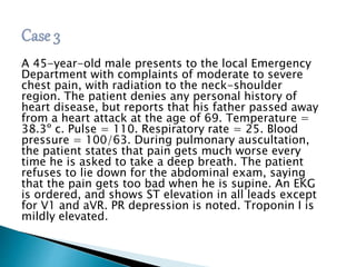 A 45-year-old male presents to the local Emergency 
Department with complaints of moderate to severe 
chest pain, with radiation to the neck-shoulder 
region. The patient denies any personal history of 
heart disease, but reports that his father passed away 
from a heart attack at the age of 69. Temperature = 
38.3º c. Pulse = 110. Respiratory rate = 25. Blood 
pressure = 100/63. During pulmonary auscultation, 
the patient states that pain gets much worse every 
time he is asked to take a deep breath. The patient 
refuses to lie down for the abdominal exam, saying 
that the pain gets too bad when he is supine. An EKG 
is ordered, and shows ST elevation in all leads except 
for V1 and aVR. PR depression is noted. Troponin I is 
mildly elevated. 
 