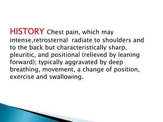 HISTORY Chest pain, which may 
intense,retrosternal radiate to shoulders and 
to the back but characteristically sharp, 
pleuritic, and positional (relieved by leaning 
forward); typically aggravated by deep 
breathing, movement, a change of position, 
exercise and swallowing. 
 