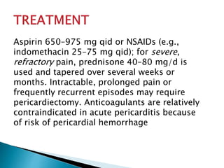 Aspirin 650–975 mg qid or NSAIDs (e.g., 
indomethacin 25–75 mg qid); for severe, 
refractory pain, prednisone 40–80 mg/d is 
used and tapered over several weeks or 
months. Intractable, prolonged pain or 
frequently recurrent episodes may require 
pericardiectomy. Anticoagulants are relatively 
contraindicated in acute pericarditis because 
of risk of pericardial hemorrhage 
 