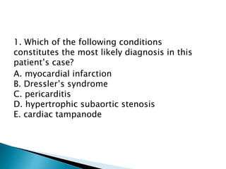 1. Which of the following conditions 
constitutes the most likely diagnosis in this 
patient’s case? 
A. myocardial infarction 
B. Dressler’s syndrome 
C. pericarditis 
D. hypertrophic subaortic stenosis 
E. cardiac tampanode 
 